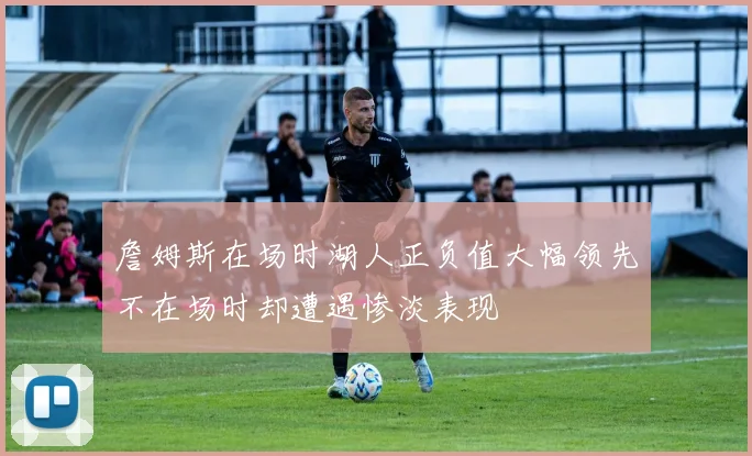 詹姆斯在场时湖人正负值大幅领先不在场时却遭遇惨淡表现