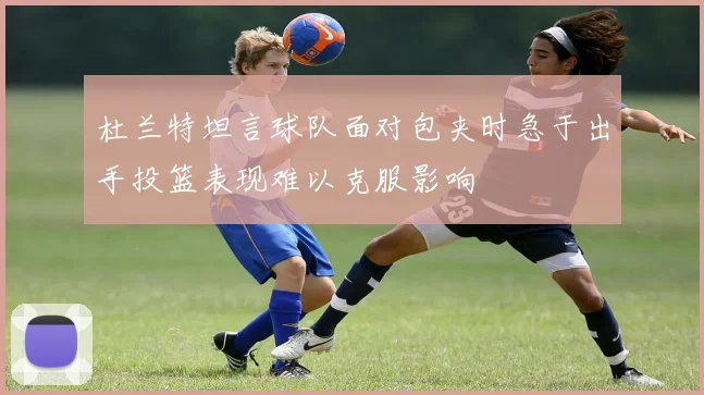 杜兰特坦言球队面对包夹时急于出手投篮表现难以克服影响