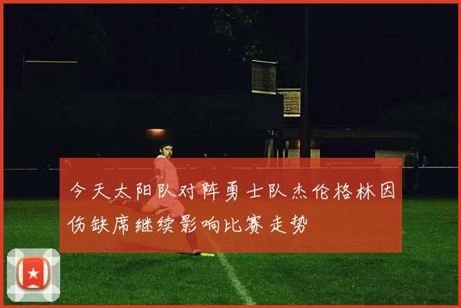 今天太阳队对阵勇士队杰伦格林因伤缺席继续影响比赛走势