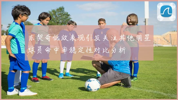 东契奇低效表现引发关注其他明星球员命中率稳定性对比分析