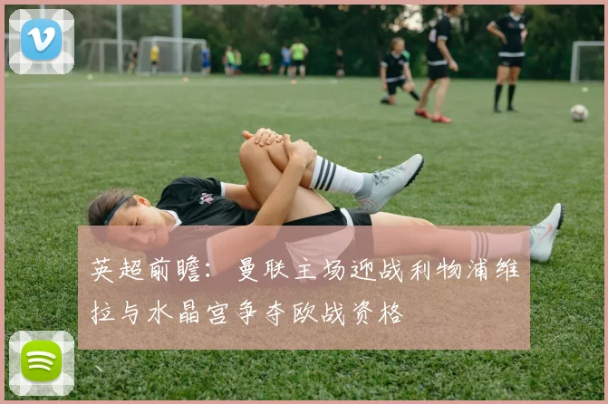 英超前瞻：曼联主场迎战利物浦维拉与水晶宫争夺欧战资格